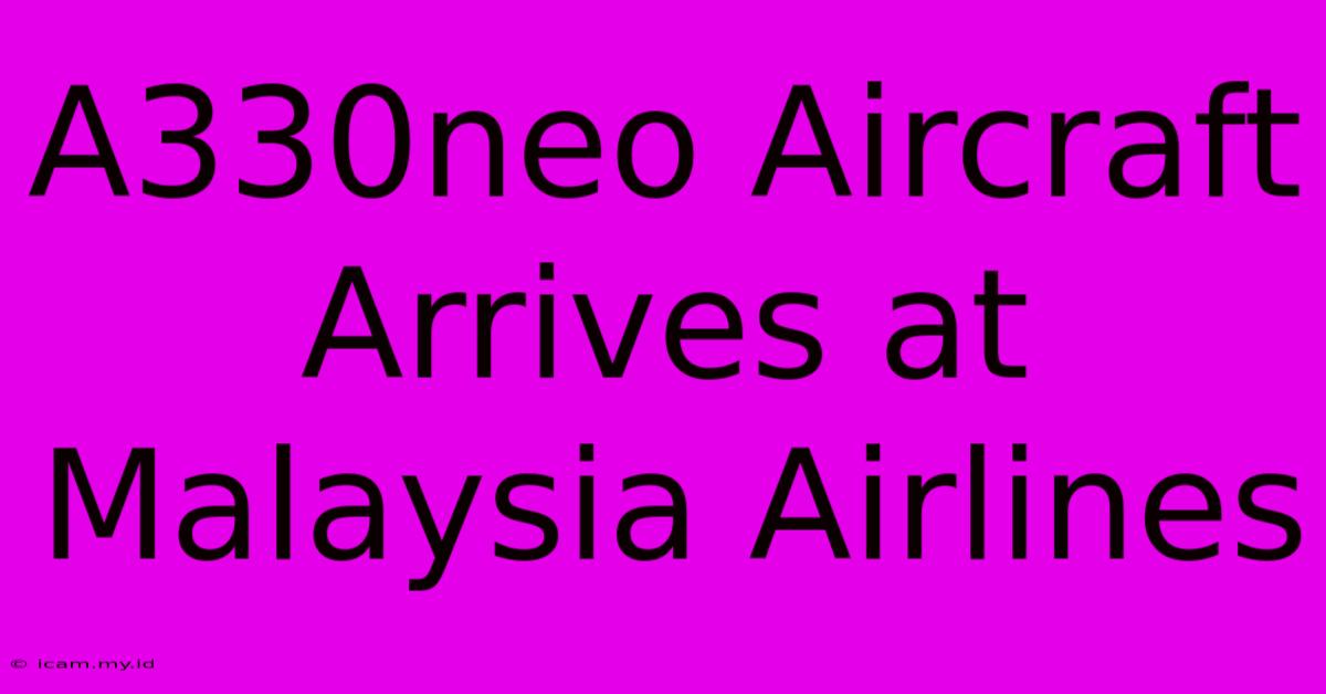 A330neo Aircraft Arrives At Malaysia Airlines