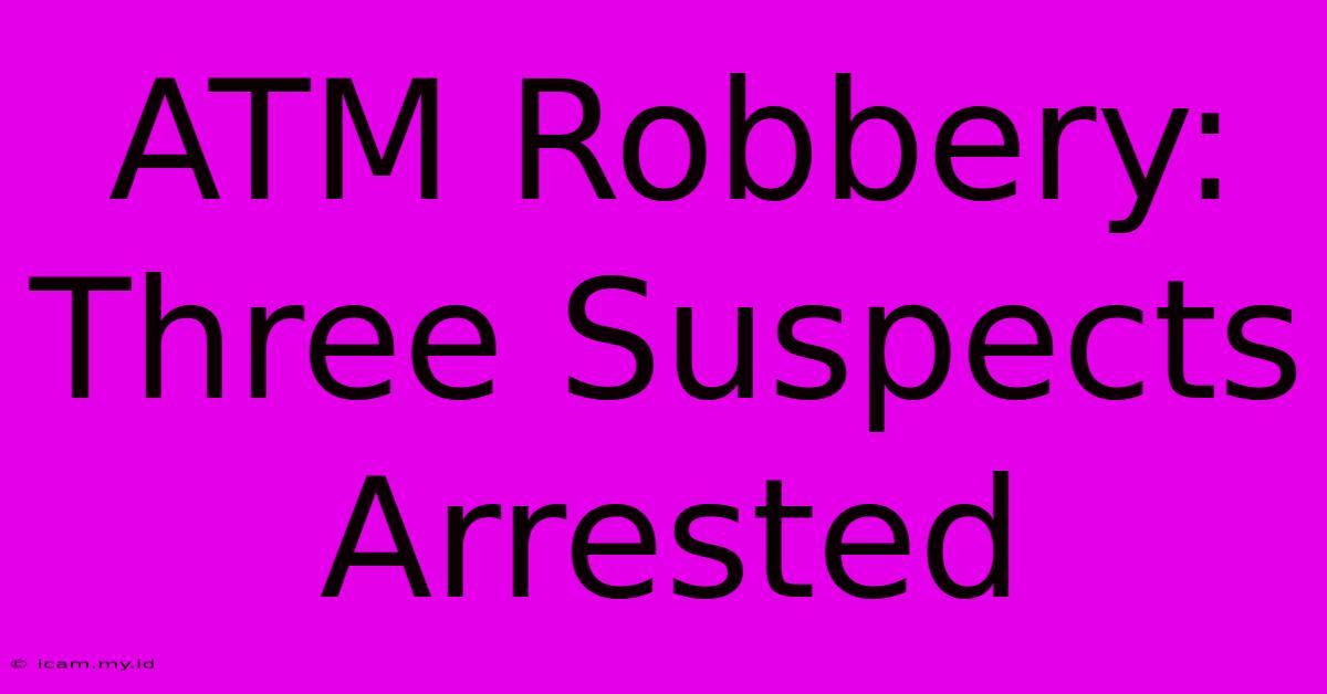 ATM Robbery: Three Suspects Arrested