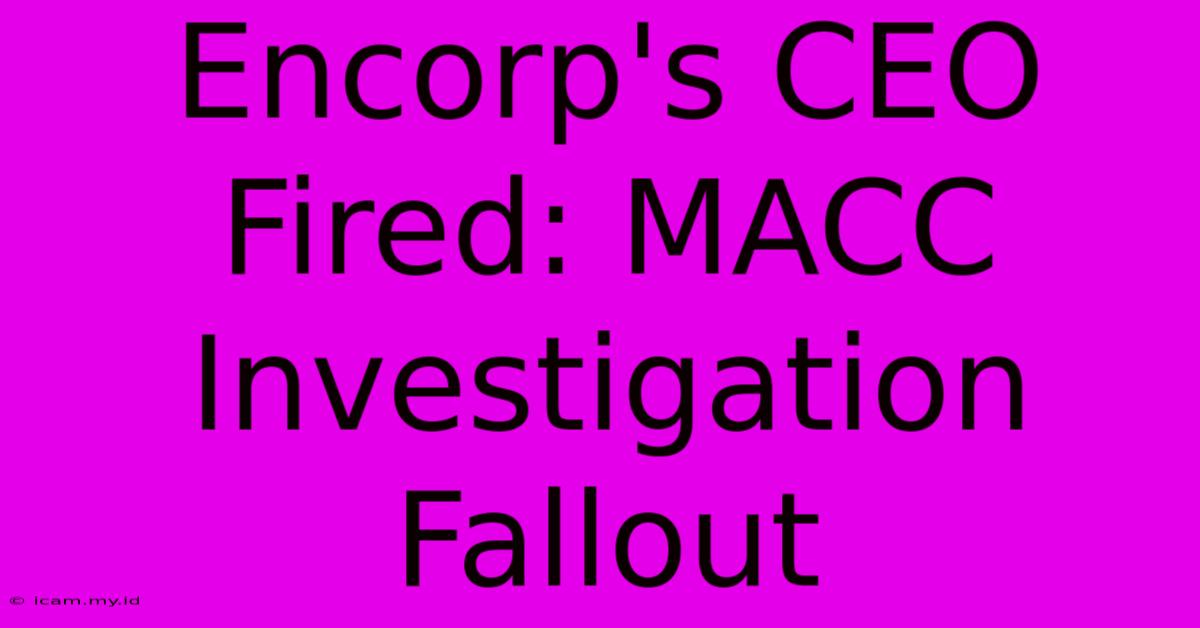 Encorp's CEO Fired: MACC Investigation Fallout