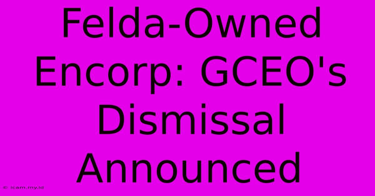 Felda-Owned Encorp: GCEO's Dismissal Announced