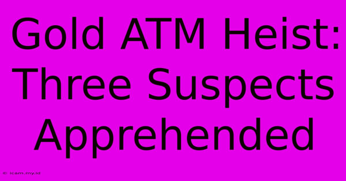 Gold ATM Heist: Three Suspects Apprehended