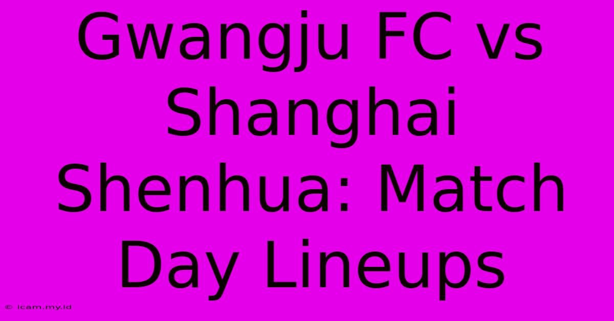 Gwangju FC Vs Shanghai Shenhua: Match Day Lineups