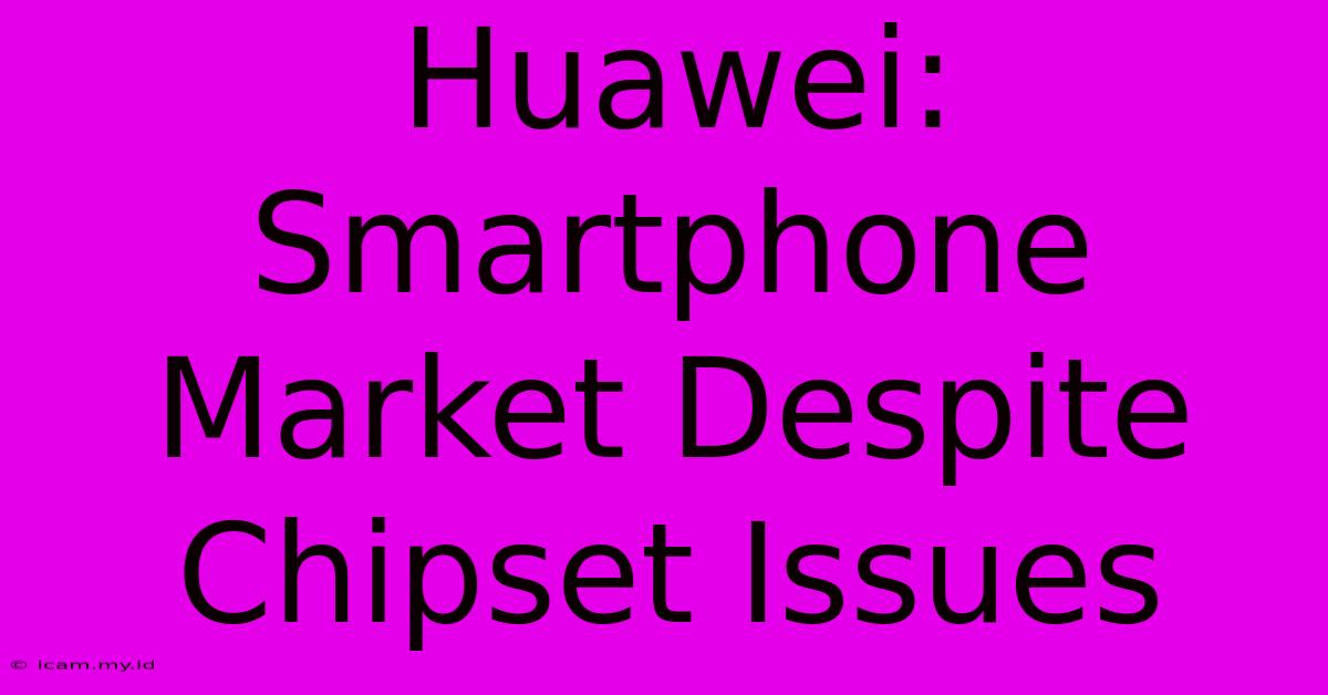 Huawei: Smartphone Market Despite Chipset Issues