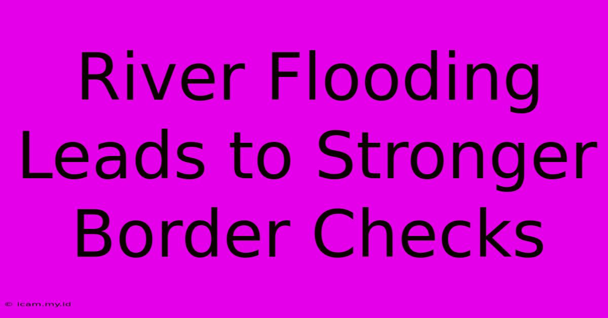 River Flooding Leads To Stronger Border Checks