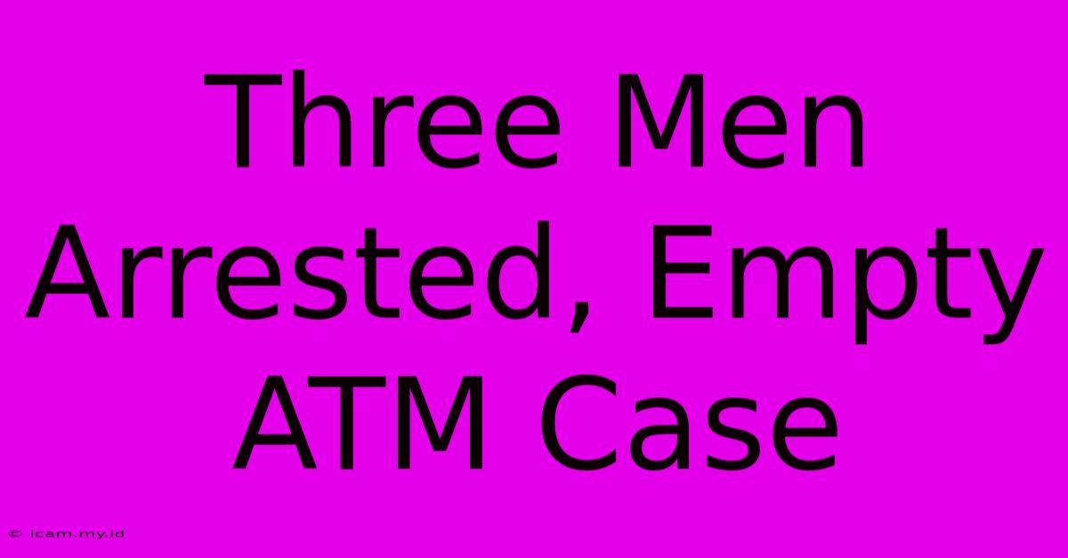 Three Men Arrested, Empty ATM Case