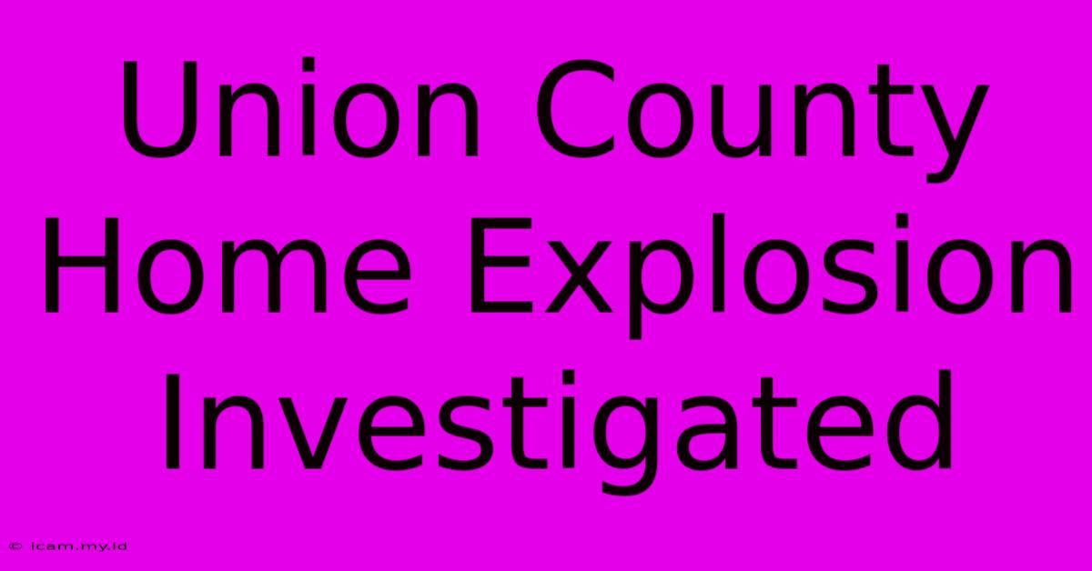 Union County Home Explosion Investigated