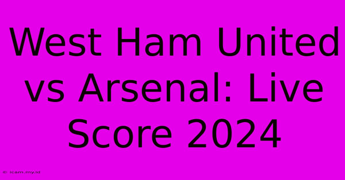 West Ham United Vs Arsenal: Live Score 2024